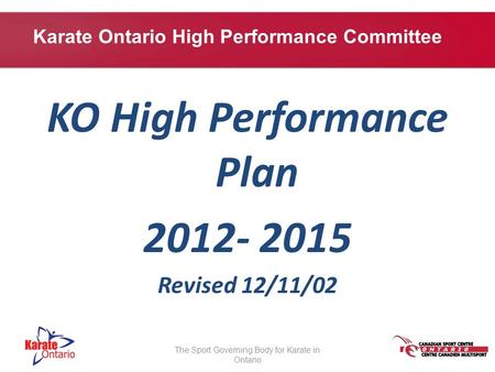 KO High Performance Plan 2012- 2015 Revised 12/11/02 The Sport Governing Body for Karate in Ontario Karate Ontario High Performance Committee.