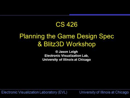 University of Illinois at Chicago Electronic Visualization Laboratory (EVL) CS 426 Planning the Game Design Spec & Blitz3D Workshop © Jason Leigh Electronic.