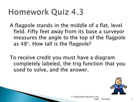 Homework Quiz 4.3 A flagpole stands in the middle of a flat, level field. Fifty feet away from its base a surveyor measures the angle to the top of the.