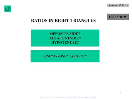 1 RATIOS IN RIGHT TRIANGLES OPPOSITE SIDE? ADJACENT SIDE? HYPOTENUSE? SINE? COSINE? TANGENT? Standards 15, 18, 19 END SHOW PRESENTATION CREATED BY SIMON.