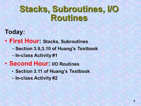 1 Stacks, Subroutines, I/O Routines Today: First Hour: Stacks, Subroutines –Section 3.9,3.10 of Huang’s Textbook –In-class Activity #1 Second Hour: I/O.