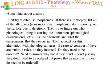 Ch 8 Slide 1 Some hints about analysis First try to establish morphemes. If there is allomorphy, list all of the alternants (remember some morphemes don’t.