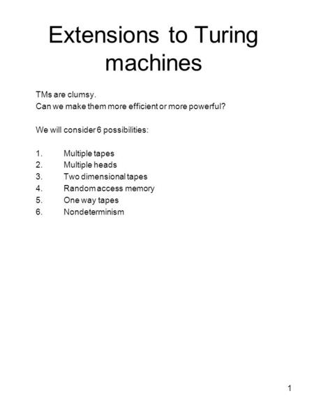 1 Extensions to Turing machines TMs are clumsy. Can we make them more efficient or more powerful? We will consider 6 possibilities: 1.Multiple tapes 2.Multiple.