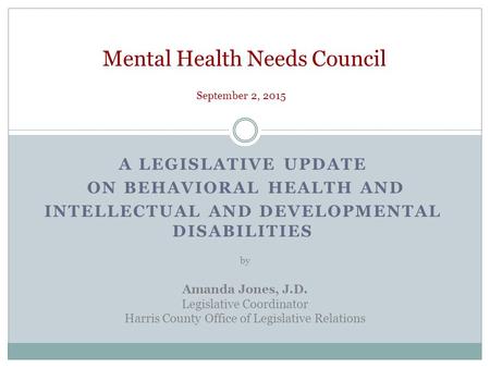 A LEGISLATIVE UPDATE ON BEHAVIORAL HEALTH AND INTELLECTUAL AND DEVELOPMENTAL DISABILITIES Mental Health Needs Council by Amanda Jones, J.D. Legislative.