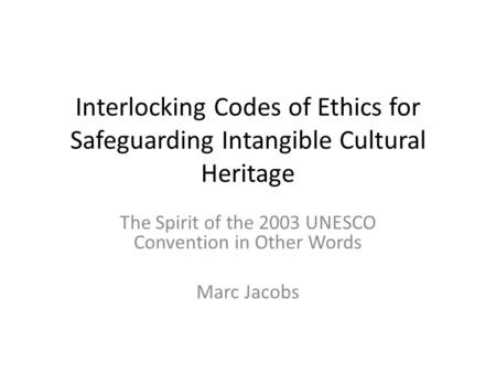 Interlocking Codes of Ethics for Safeguarding Intangible Cultural Heritage The Spirit of the 2003 UNESCO Convention in Other Words Marc Jacobs.