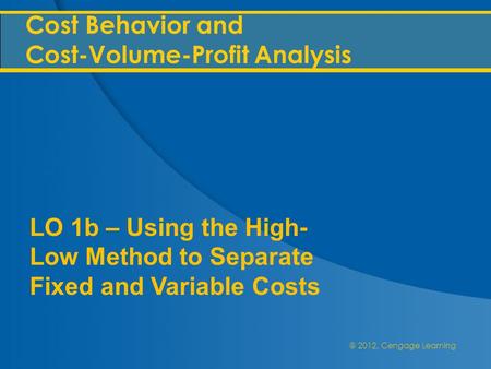 @ 2012, Cengage Learning Cost Behavior and Cost-Volume-Profit Analysis LO 1b – Using the High- Low Method to Separate Fixed and Variable Costs.