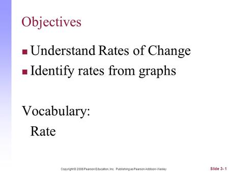 Objectives Understand Rates of Change Identify rates from graphs Vocabulary: Rate Slide 3- 1 Copyright © 2006 Pearson Education, Inc. Publishing as Pearson.