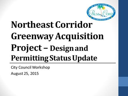 Northeast Corridor Greenway Acquisition Project – Design and Permitting Status Update City Council Workshop August 25, 2015.