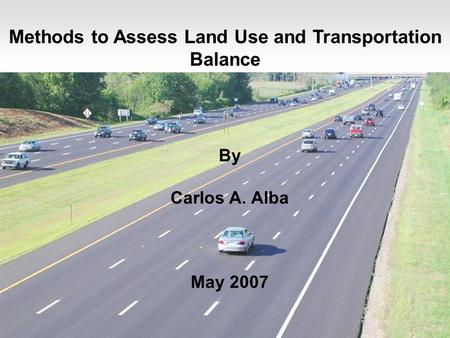 1 Methods to Assess Land Use and Transportation Balance By Carlos A. Alba May 2007.