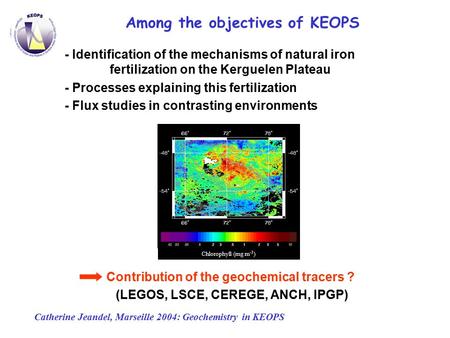 Catherine Jeandel, Marseille 2004: Geochemistry in KEOPS Chlorophyll (mg m -3 ) Among the objectives of KEOPS - Identification of the mechanisms of natural.