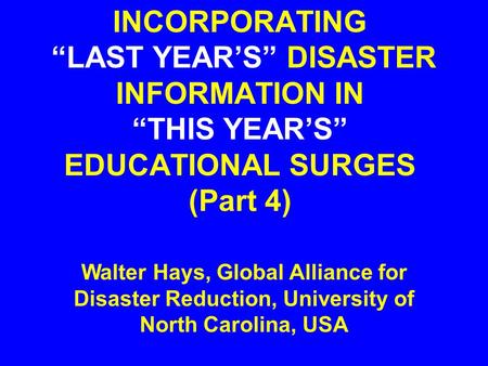 INCORPORATING “LAST YEAR’S” DISASTER INFORMATION IN “THIS YEAR’S” EDUCATIONAL SURGES (Part 4) Walter Hays, Global Alliance for Disaster Reduction, University.