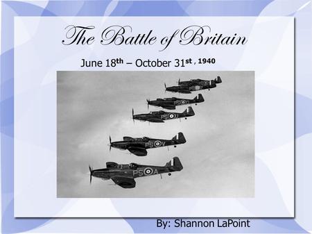 The Battle of Britain June 18 th – October 31 st, 1940 By: Shannon LaPoint.