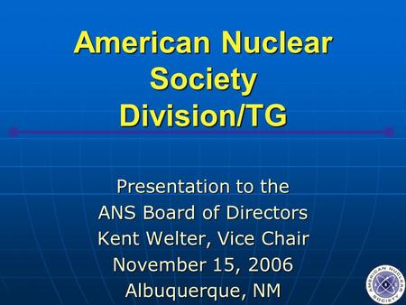 American Nuclear Society Division/TG Presentation to the ANS Board of Directors Kent Welter, Vice Chair November 15, 2006 Albuquerque, NM.