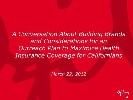 A Conversation About Building Brands and Considerations for an Outreach Plan to Maximize Health Insurance Coverage for Californians March 22, 2012.