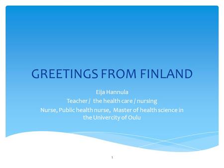 GREETINGS FROM FINLAND Eija Hannula Teacher / the health care / nursing Nurse, Public health nurse, Master of health science in the Univercity of Oulu.