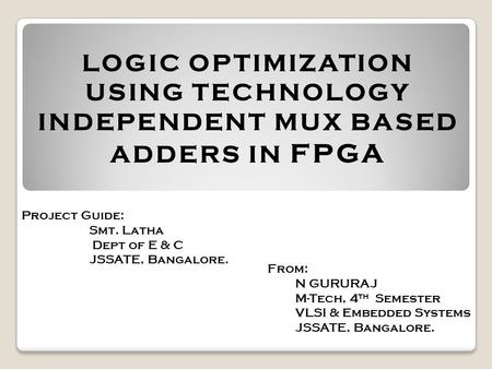 LOGIC OPTIMIZATION USING TECHNOLOGY INDEPENDENT MUX BASED ADDERS IN FPGA Project Guide: Smt. Latha Dept of E & C JSSATE, Bangalore. From: N GURURAJ M-Tech,