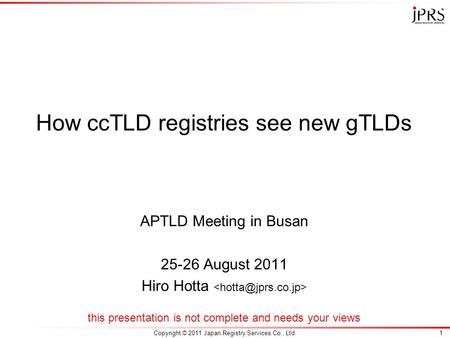 Copyright © 2011 Japan Registry Services Co., Ltd.1 How ccTLD registries see new gTLDs APTLD Meeting in Busan 25-26 August 2011 Hiro Hotta this presentation.