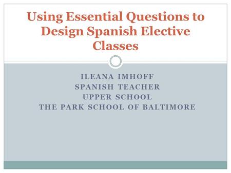 ILEANA IMHOFF SPANISH TEACHER UPPER SCHOOL THE PARK SCHOOL OF BALTIMORE Using Essential Questions to Design Spanish Elective Classes.