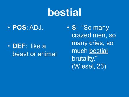 Bestial POS: ADJ. DEF: like a beast or animal S: “So many crazed men, so many cries, so much bestial brutality.” (Wiesel, 23)