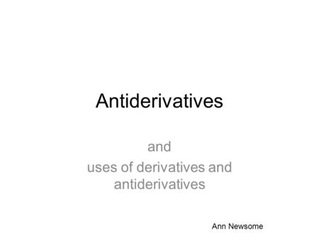 Antiderivatives and uses of derivatives and antiderivatives Ann Newsome.