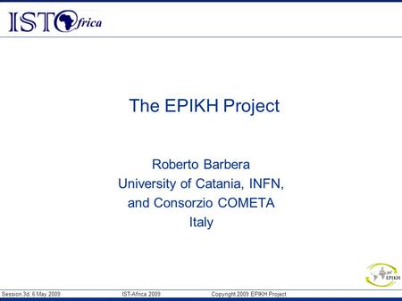 Session 3d, 6 May 2009 IST-Africa 2009 Copyright 2009 EPIKH Project The EPIKH Project Roberto Barbera University of Catania, INFN, and Consorzio COMETA.