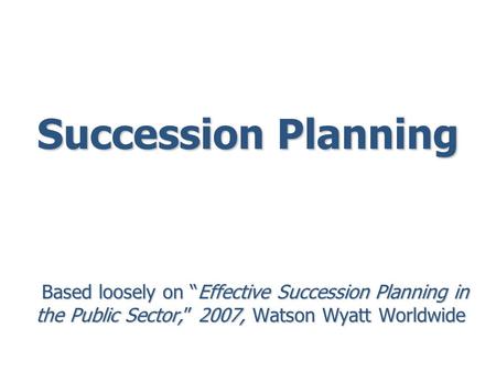 Succession Planning Based loosely on “Effective Succession Planning in the Public Sector,” 2007, Watson Wyatt Worldwide Based loosely on “Effective Succession.