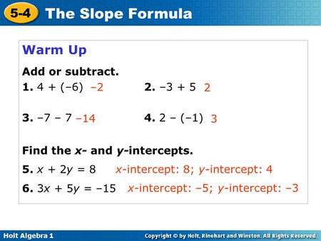 Holt Algebra 1 5-4 The Slope Formula Warm Up Add or subtract. 1. 4 + (–6) 2. –3 + 5 3. –7 – 7 4. 2 – (–1) Find the x- and y-intercepts. 5. x + 2y = 8 6.