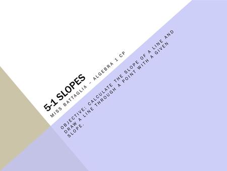 5-1 SLOPES MISS BATTAGLIA – ALGEBRA 1 CP OBJECTIVE: CALCULATE THE SLOPE OF A LINE AND DRAW A LINE THROUGH A POINT WITH A GIVEN SLOPE.