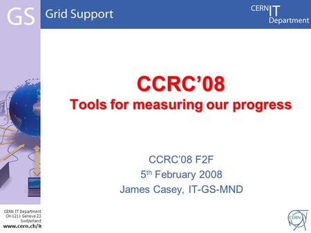 CERN IT Department CH-1211 Geneva 23 Switzerland www.cern.ch/i t CCRC’08 Tools for measuring our progress CCRC’08 F2F 5 th February 2008 James Casey, IT-GS-MND.