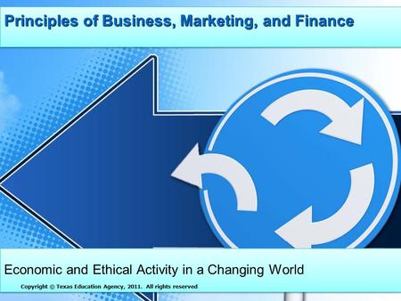 Principles of Business, Marketing, and Finance Economic and Ethical Activity in a Changing World Copyright © Texas Education Agency, 2011. All rights reserved.