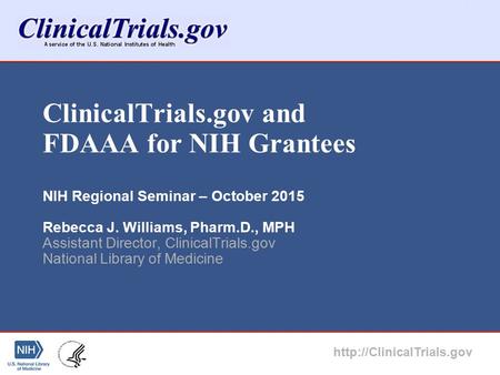 ClinicalTrials.gov and FDAAA for NIH Grantees NIH Regional Seminar – October 2015 Rebecca J. Williams, Pharm.D., MPH Assistant Director, ClinicalTrials.gov.