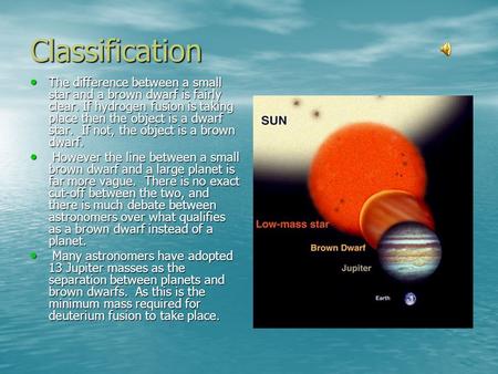 Classification The difference between a small star and a brown dwarf is fairly clear. If hydrogen fusion is taking place then the object is a dwarf star.