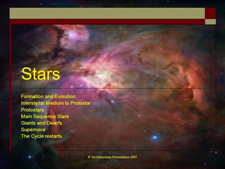 IT for Astronomy Presentation 2007 Stars Formation and Evolution: Interstellar Medium to Protostar Protostars Main Sequence Stars Giants and Dwarfs Supernova.