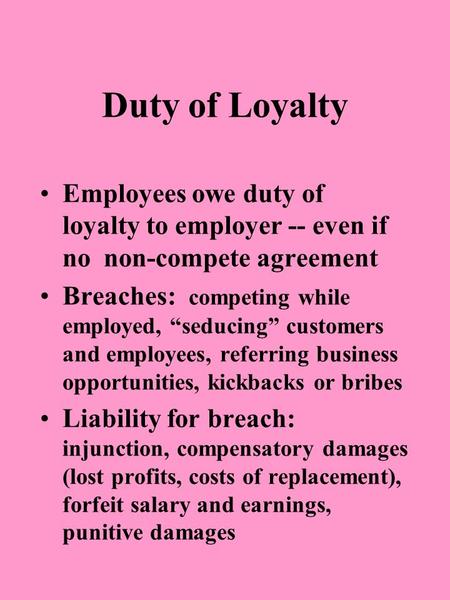 Duty of Loyalty Employees owe duty of loyalty to employer -- even if no non-compete agreement Breaches: competing while employed, “seducing” customers.