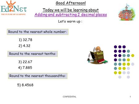 CONFIDENTIAL1 Good Afternoon! Today we will be learning about Adding and subtracting 2 decimal places Let’s warm up : Round to the nearest whole number: