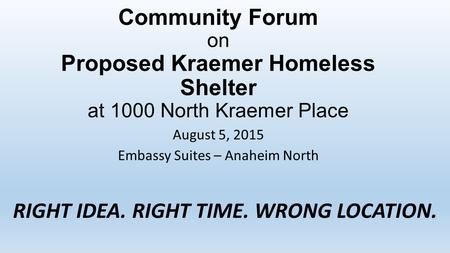 Community Forum on Proposed Kraemer Homeless Shelter at 1000 North Kraemer Place August 5, 2015 Embassy Suites – Anaheim North RIGHT IDEA. RIGHT TIME.