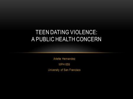 Arlette Hernandez MPH 659 University of San Francisco TEEN DATING VIOLENCE: A PUBLIC HEALTH CONCERN.