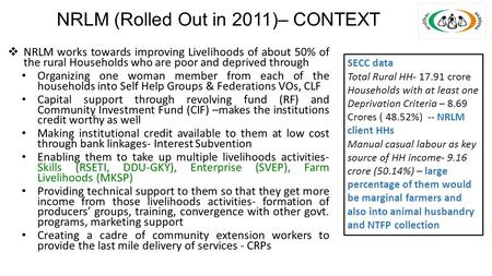 NRLM (Rolled Out in 2011)– CONTEXT  NRLM works towards improving Livelihoods of about 50% of the rural Households who are poor and deprived through Organizing.