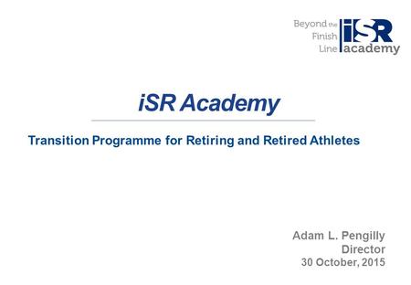 1 iSR Academy Transition Programme for Retiring and Retired Athletes Adam L. Pengilly Director 30 October, 2015.