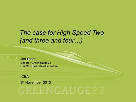 9th November 2010 ICEA 1 Jim Steer Director, Greengauge 21 Director, Steer Davies Gleave ICEA 9 th November 2010 The case for High Speed Two (and three.