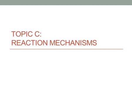 TOPIC C: REACTION MECHANISMS. Mechanism - the sequence of elementary steps that make up a chemical reaction Each step will be relatively fast or relatively.