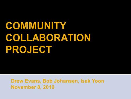 COMMUNITY COLLABORATION PROJECT Drew Evans, Bob Johansen, Isak Yoon November 8, 2010.