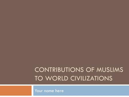 CONTRIBUTIONS OF MUSLIMS TO WORLD CIVILIZATIONS Your name here.