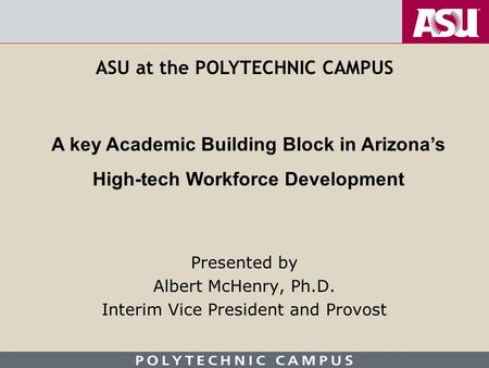 Presented by Albert McHenry, Ph.D. Interim Vice President and Provost A key Academic Building Block in Arizona’s High-tech Workforce Development ASU at.