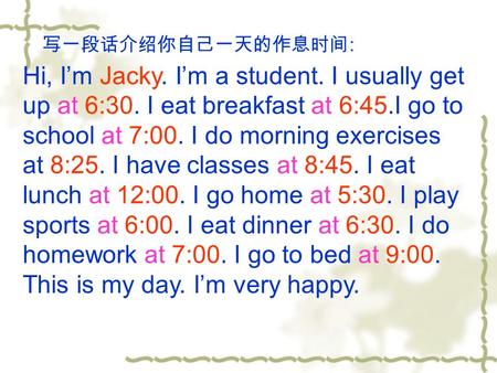 写一段话介绍你自己一天的作息时间 : Hi, I’m Jacky. I’m a student. I usually get up at 6:30. I eat breakfast at 6:45.I go to school at 7:00. I do morning exercises at 8:25.