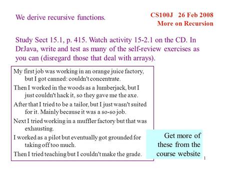 1 CS100J 26 Feb 2008 More on Recursion My first job was working in an orange juice factory, but I got canned: couldn't concentrate. Then I worked in the.