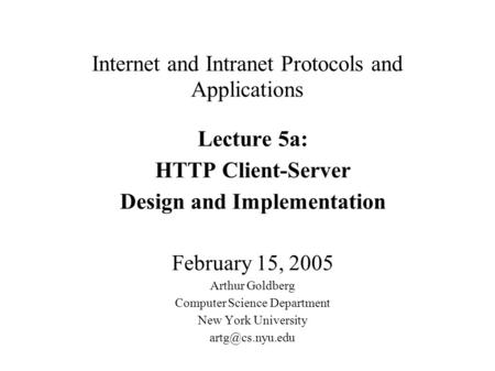 Internet and Intranet Protocols and Applications Lecture 5a: HTTP Client-Server Design and Implementation February 15, 2005 Arthur Goldberg Computer Science.