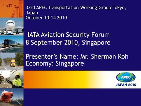 IATA Aviation Security Forum 8 September 2010, Singapore Presenter’s Name: Mr. Sherman Koh Economy: Singapore 33rd APEC Transportation Working Group Tokyo,