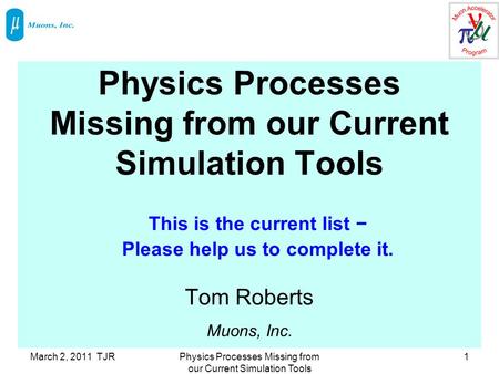 March 2, 2011 TJRPhysics Processes Missing from our Current Simulation Tools 1 Tom Roberts Muons, Inc. This is the current list − Please help us to complete.