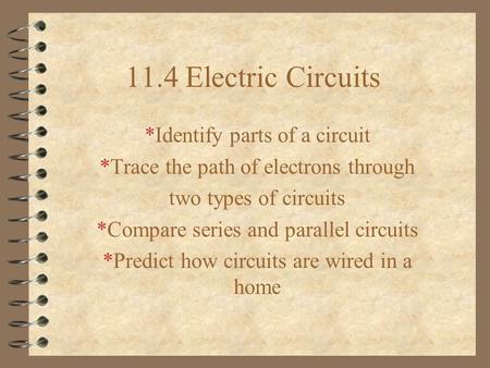 11.4 Electric Circuits *Identify parts of a circuit *Trace the path of electrons through two types of circuits *Compare series and parallel circuits *Predict.